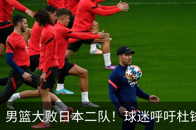 男篮大败日本二队！球迷呼吁杜锋执教，郭士强不想下课，王仕鹏说出原因